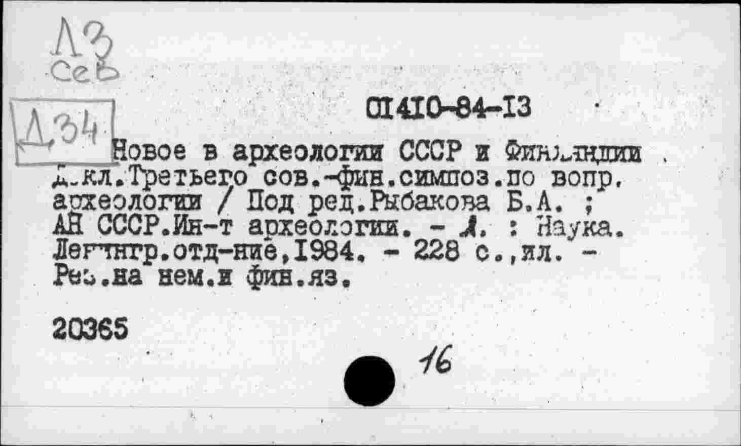 ﻿0X410-64-13	•
' Новое в археологии СССР и Финляндии . А-КЛ.Третьего сов.-фин.симпоз.по вопр, аохеологии / Под ред.Рыбакова Б.А. ; АН СССР.Ин-т аохеологии. - J. : Наука. Легтнгр.отд-ние,1984. - 228 с.,ил. -Реь.на нем.и фив.яз.
20365